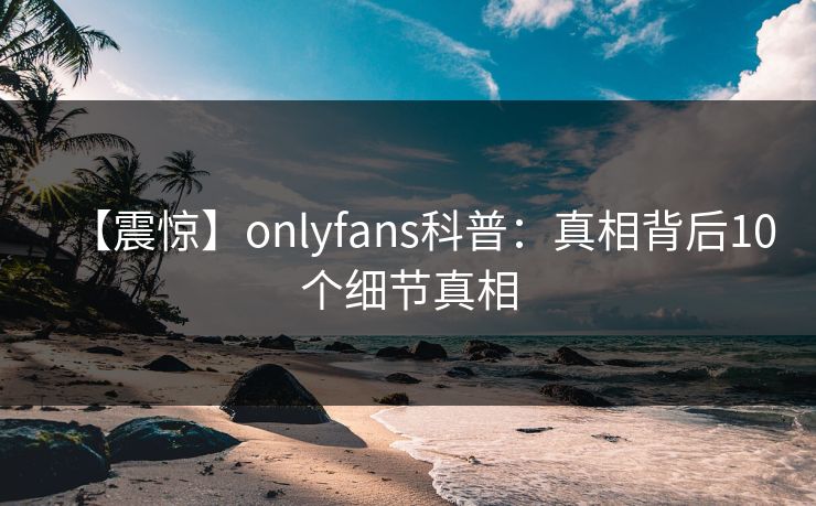 【震惊】onlyfans科普：真相背后10个细节真相