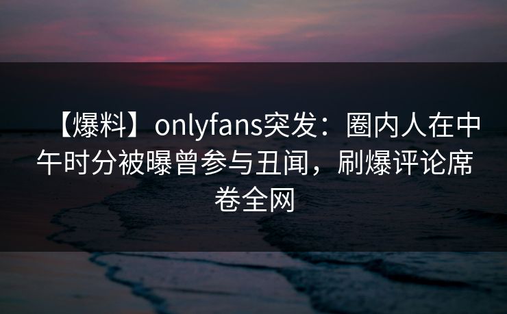 【爆料】onlyfans突发：圈内人在中午时分被曝曾参与丑闻，刷爆评论席卷全网