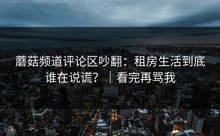 蘑菇频道评论区吵翻：租房生活到底谁在说谎？｜看完再骂我