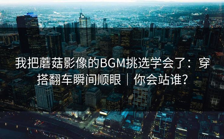 我把蘑菇影像的BGM挑选学会了：穿搭翻车瞬间顺眼｜你会站谁？