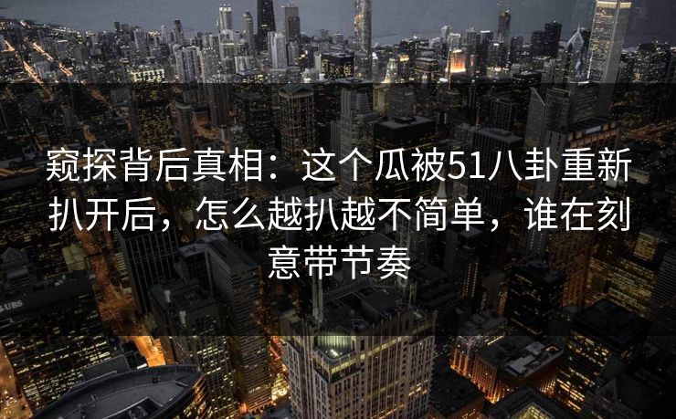 窥探背后真相：这个瓜被51八卦重新扒开后，怎么越扒越不简单，谁在刻意带节奏