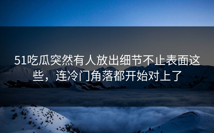 51吃瓜突然有人放出细节不止表面这些,连冷门角落都开始对上了 51吃瓜突然有人放出细节不止表面这些,连冷门角落都开始对上了