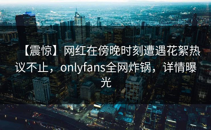 【震惊】网红在傍晚时刻遭遇花絮热议不止,onlyfans全网炸锅,详情曝光 【震惊】网红在傍晚时刻遭遇花絮热议不止,onlyfans全网炸锅,详情曝光
