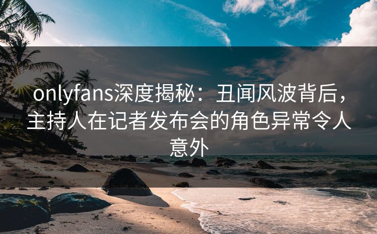 onlyfans深度揭秘:丑闻风波背后,主持人在记者发布会的角色异常令人意外 onlyfans深度揭秘:丑闻风波背后,主持人在记者发布会的角色异常令人意外