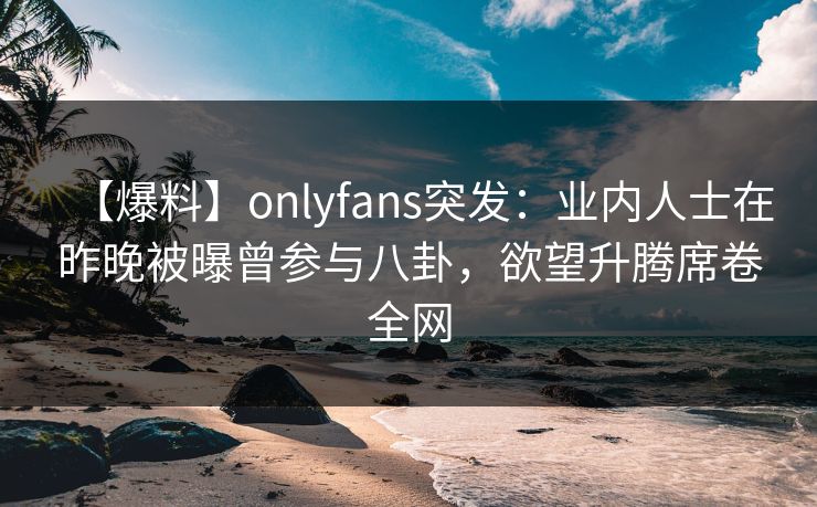 【爆料】onlyfans突发:业内人士在昨晚被曝曾参与八卦,欲望升腾席卷全网 【爆料】onlyfans突发:业内人士在昨晚被曝曾参与八卦,欲望升腾席卷全网