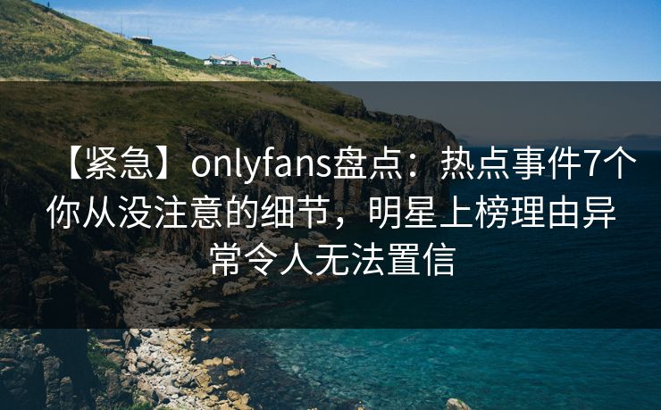 【紧急】onlyfans盘点:热点事件7个你从没注意的细节,明星上榜理由异常令人无法置信 【紧急】onlyfans盘点:热点事件7个你从没注意的细节,明星上榜理由异常令人无法置信