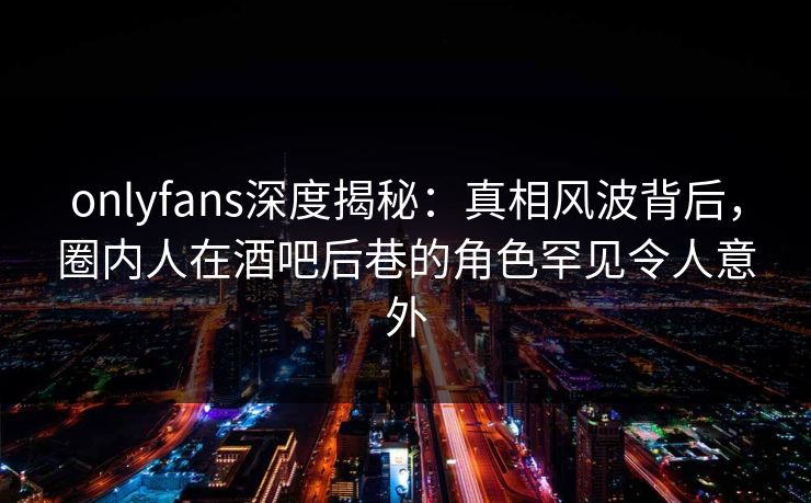 onlyfans深度揭秘:真相风波背后,圈内人在酒吧后巷的角色罕见令人意外 onlyfans深度揭秘:真相风波背后,圈内人在酒吧后巷的角色罕见令人意外