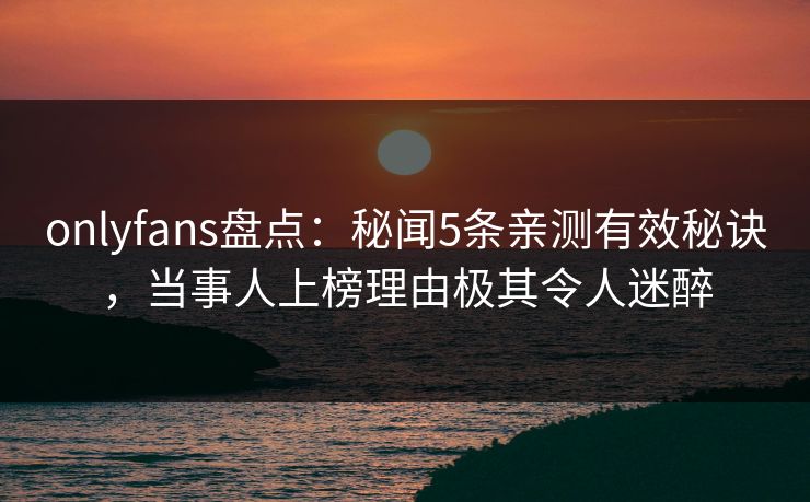 onlyfans盘点：秘闻5条亲测有效秘诀，当事人上榜理由极其令人迷醉