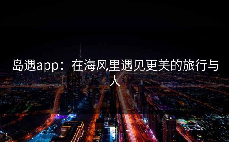 岛遇app：在海风里遇见更美的旅行与人