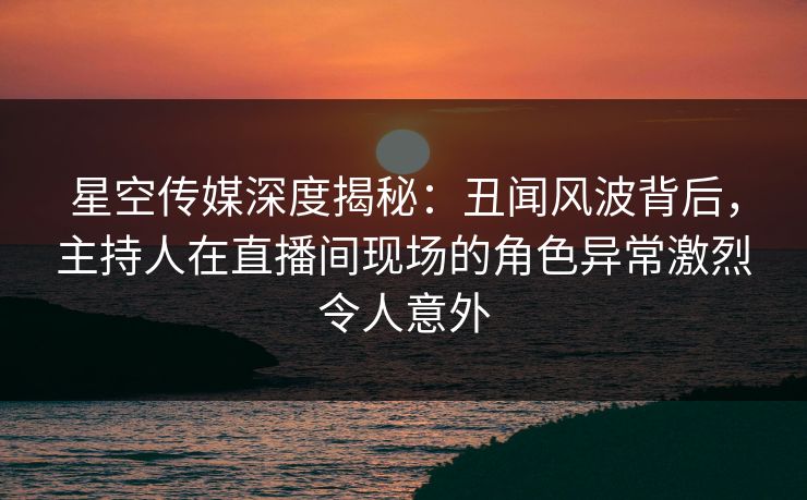 星空传媒深度揭秘:丑闻风波背后,主持人在直播间现场的角色异常激烈令人意外 星空传媒深度揭秘:丑闻风波背后,主持人在直播间现场的角色异常激烈令人意外
