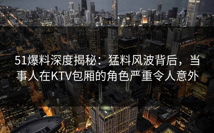 51爆料深度揭秘:猛料风波背后,当事人在KTV包厢的角色严重令人意外 51爆料深度揭秘:猛料风波背后,当事人在KTV包厢的角色严重令人意外